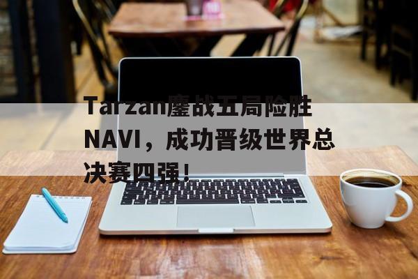 IM电竞app网址-Tarzan鏖战五局险胜NAVI，成功晋级世界总决赛四强！