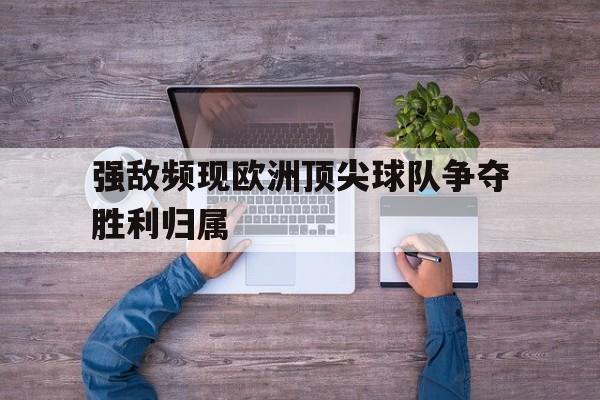 电子竞技全站-强敌频现欧洲顶尖球队争夺胜利归属