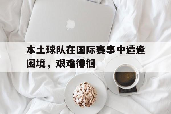 电子竞技app下载网址-本土球队在国际赛事中遭逢困境，艰难徘徊
