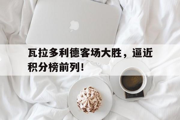 电子竞技app下载网址-瓦拉多利德客场大胜，逼近积分榜前列！