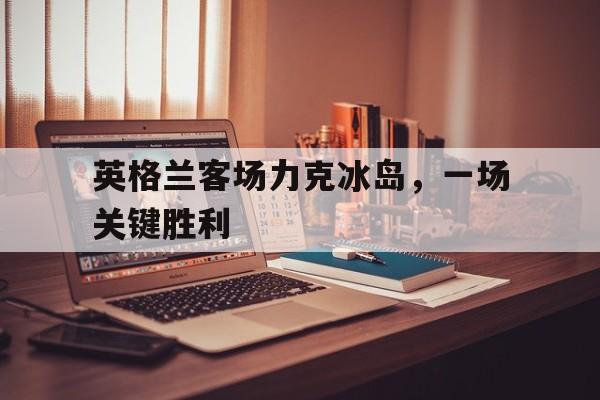 IM电竞app网址-英格兰客场力克冰岛，一场关键胜利
