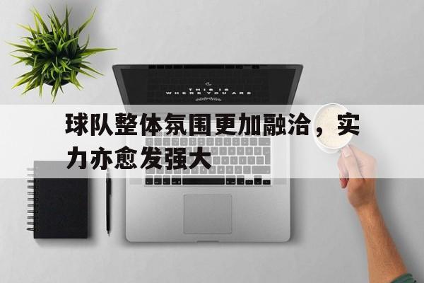 电子竞技app下载网址-球队整体氛围更加融洽，实力亦愈发强大