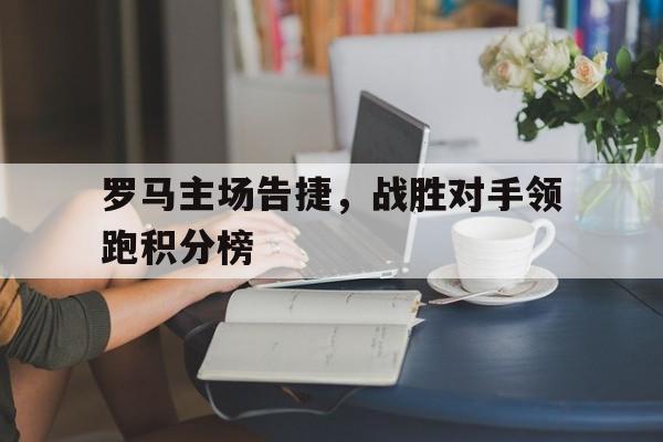 电子竞技app下载网址-罗马主场告捷，战胜对手领跑积分榜