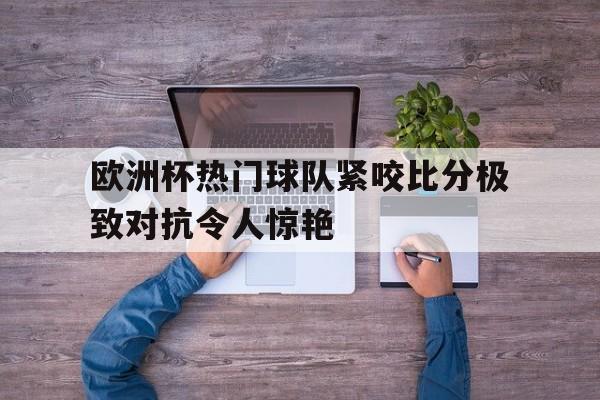 IM电竞app网址-欧洲杯热门球队紧咬比分极致对抗令人惊艳