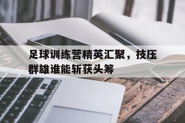 电子竞技app下载网址-足球训练营精英汇聚，技压群雄谁能斩获头筹