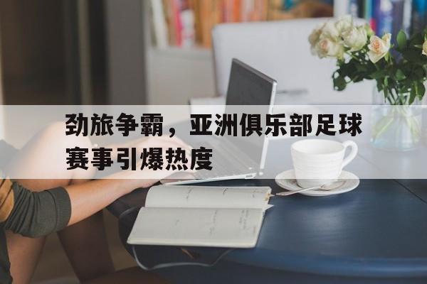 电子竞技app下载网址-劲旅争霸，亚洲俱乐部足球赛事引爆热度